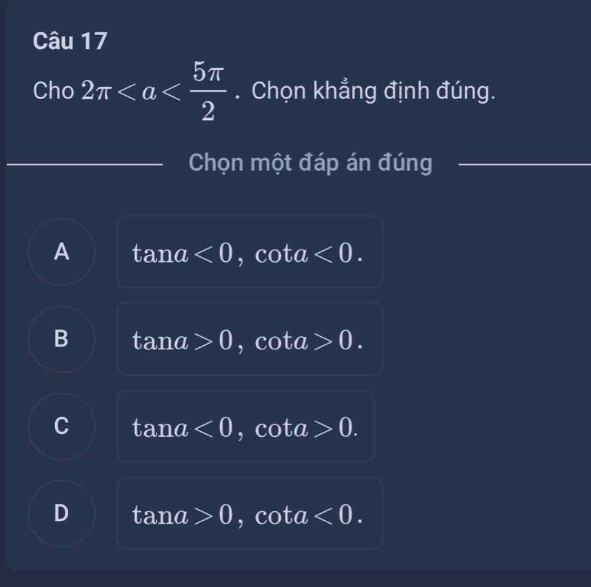 Cho 2π . Chọn khẳng định đúng.
Chọn một đáp án đúng
A tan a<0</tex> , cota <0</tex>.
B tan a>0 I cot a>0.
C tan a<0</tex>, cot a>0.
D tan a>0, cot a<0</tex>.