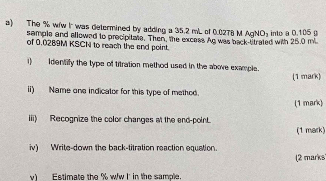 The % w/w I* was determined by adding a 35.2 mL of 0.0278 M AgN O_3 into a 0.105 g
sample and allowed to precipitate. Then, the excess Ag was back-titrated with 25.0 mL
of 0.0289M KSCN to reach the end point. 
i) Identify the type of titration method used in the above example. 
(1 mark) 
ii) Name one indicator for this type of method. 
(1 mark) 
iii) Recognize the color changes at the end-point. 
(1 mark) 
iv) Write-down the back-titration reaction equation. 
(2 marks) 
v) Estimate the % w/w l˙ in the sample.