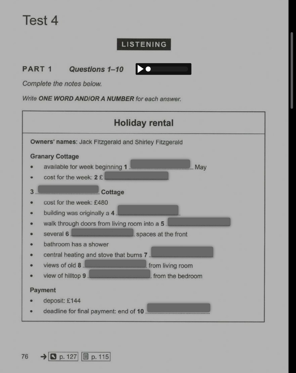 Test 4 
LISTENING 
PART 1 Questions 1-10 
Complete the notes below. 
Write ONE WORD ANDIOR A NUMBER for each answer. 
Holiday rental 
Owners' names: Jack Fitzgerald and Shirley Fitzgerald 
Granary Cottage 
available for week beginning 1 May 
cost for the week: 2 £ 
3 Cottage 
cost for the week : £480
building was originally a 4
walk through doors from living room into a 5
several 6 spaces at the front 
bathroom has a shower 
central heating and stove that burns 7
views of old 8 from living room 
view of hilltop 9 from the bedroom 
Payment 
deposit: £144
deadline for final payment: end of 10
76 p. 127 p. 115