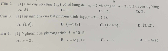 [1] Cho cấp số cộng (u_n) có số hạng đầu u_1=2 và công sai d=3. Giá trị của u_4 bǎng
A. 54. B. 11. C. 12. D. 8.
Câu 3. [1]Tập nghiệm của bất phương trình log _3(x-3)<2</tex> là:
A. (1;9). B. (-∈fty ;12). C. (12;+∈fty ). D. (3;12). 
Câu 4. [1] Nghiệm của phương trình 5^x=10 là:
B.
A. x=2. x=log _510. C. x=5. D. x=ln 10.