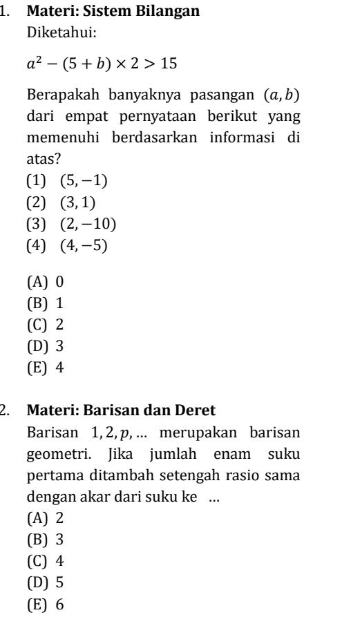 Materi: Sistem Bilangan
Diketahui:
a^2-(5+b)* 2>15
Berapakah banyaknya pasangan (a,b)
dari empat pernyataan berikut yang
memenuhi berdasarkan informasi di
atas?
(1) (5,-1)
(2) (3,1)
(3) (2,-10)
(4) (4,-5)
(A) 0
(B) 1
(C) 2
(D) 3
(E) 4
2. Materi: Barisan dan Deret
Barisan 1, 2, p, ... merupakan barisan
geometri. Jika jumlah enam suku
pertama ditambah setengah rasio sama
dengan akar dari suku ke ...
(A) 2
(B) 3
(C) 4
(D) 5
(E) 6