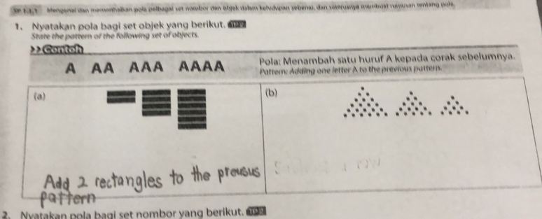 Se 13,1 Mengenal dan memanhalkan pola pelbagal set nombor dan objek dalam kehidupan sebenai, dan seterusnya membuat rumusan rentang pola 
1. Nyatakan pola bagi set objek yang berikut. 
State the pattern of the following set of objects. 
> Contoh 
A AA AAA AAAA Pola: Menambah satu huruf A kepada corak sebelumnya. 
Pattern: Adding one letter A to the previous pattern. 
(a) (b) 
2. Nyatakan pola bagi set nombor yang berikut. 1122