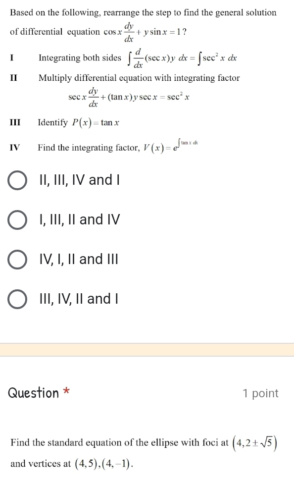 Based on the following, rearrange the step to find the general solution
of differential equation cos x dy/dx +ysin x=1 ?
I Integrating both sides ∈t  d/dx (sec x) dx=∈t sec^2xdx
II Multiply differential equation with integrating factor
sec x dy/dx +(tan x)ysec x=sec^2x
III Identify P(x)=tan x
IV Find the integrating factor, V(x)=e^(∈t tan xdx)
II, III, IV and I
I, III, II and IV
IV, I, II and III
III, IV, II and I
Question * 1 point
Find the standard equation of the ellipse with foci at (4,2± sqrt(5))
and vertices at (4,5), (4,-1).