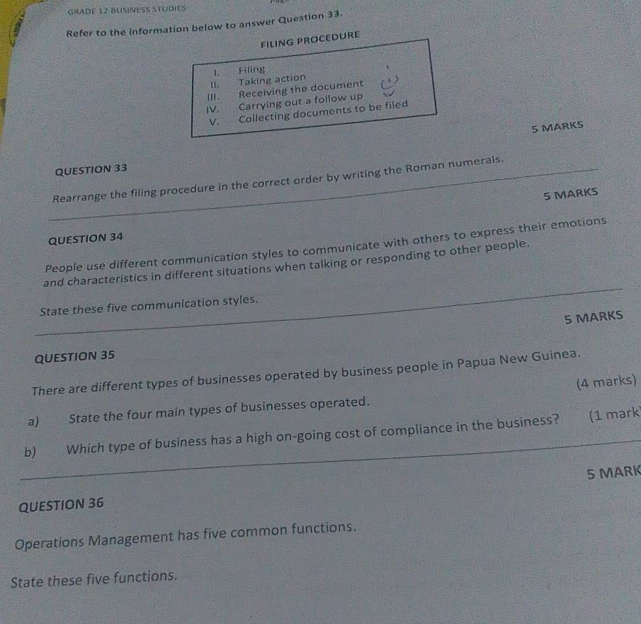 GRADE 12 BUSINESS STUDIES 
Refer to the information below to answer Question 33. 
FILING PROCEDURE 
1. Filing 
II. Taking action 
III. Receiving the document 
IV. Carrying out a follow up 
V. Collecting documents to be filed 
5 MARKS 
QUESTION 33 
_Rearrange the filing procedure in the correct order by writing the Roman numerals. 
5 MARKS 
QUESTION 34 
People use different communication styles to communicate with others to express their emotions 
_ 
and characteristics in different situations when talking or responding to other people. 
_ 
State these five communication styles. 
5 MARKS 
QUESTION 35 
There are different types of businesses operated by business people in Papua New Guinea. 
(4 marks) 
a) State the four main types of businesses operated. 
_ 
b) Which type of business has a high on-going cost of compliance in the business? (1 mark 
5 MARK 
QUESTION 36 
Operations Management has five common functions. 
State these five functions.