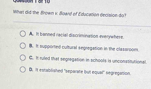 What did the Brown v. Board of Education decision do?
A. It banned racial discrimination everywhere.
B. It supported cultural segregation in the classroom.
C. It ruled that segregation in schools is unconstitutional.
D. It established 'separate but equal'' segregation.