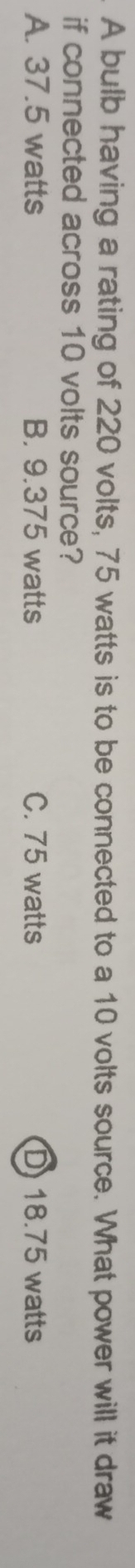 A bulb having a rating of 220 volts, 75 watts is to be connected to a 10 volts source. What power will it draw
if connected across 10 volts source?
A. 37.5 watts B. 9.375 watts C. 75 watts D) 18.75 watts