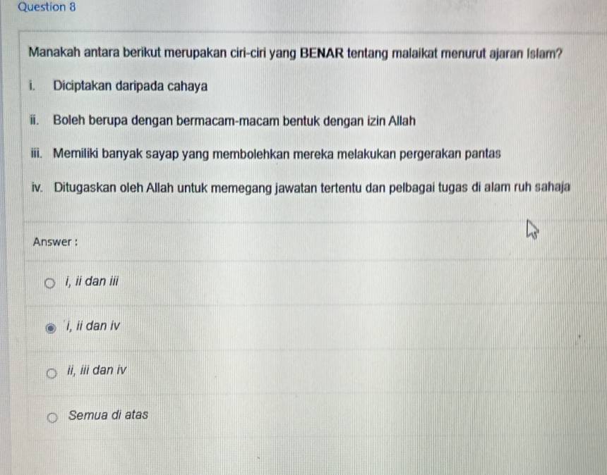 Manakah antara berikut merupakan ciri-ciri yang BENAR tentang malaikat menurut ajaran Islam?
i. Diciptakan daripada cahaya
ii. Boleh berupa dengan bermacam-macam bentuk dengan izin Allah
iii. Memiliki banyak sayap yang membolehkan mereka melakukan pergerakan pantas
iv. Ditugaskan oleh Allah untuk memegang jawatan tertentu dan pelbagai tugas di alam ruh sahaja
Answer :
i, ii dan iii
'i, ii dan iv
ii, iii dan iv
Semua di atas