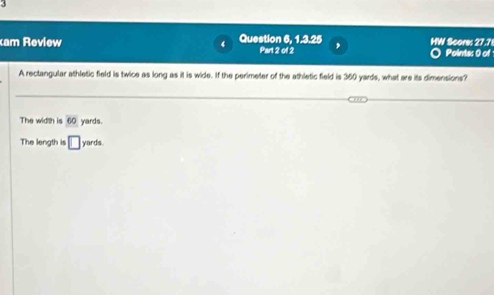 am Review 4 Question 6, 1.3.25 HW Score: 27.7
Part 2 of 2 ,
Points: 0 of
A rectangular athletic field is twice as long as it is wide. If the perimeter of the athletic field is 360 yards, what are its dimensions?
The width is 60 yards.
The length is □ yards.