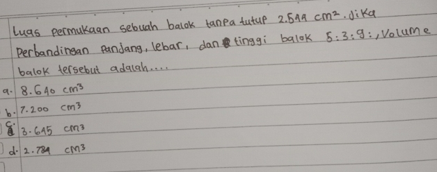 lugs permukaan sebuah balok tanpa tutup 2.544cm^2 Jika
Perbandingan panjang, lebar, dan tinggì balok 5:3:9 :, Volume
balok tersebut adalah. . . .
a. 8.640cm^3
b 7.200cm^3
C 3· 645cm^3
d 2.784cm^3