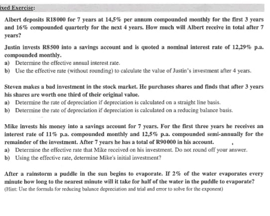 ixed Exercise: 
Albert deposits R18000 for 7 years at 14,5% per annum compounded monthly for the first 3 years
and 16% compounded quarterly for the next 4 years. How much will Albert receive in total after 7
years? 
Justin invests R8500 into a savings account and is quoted a nominal interest rate of 12,29% p.a. 
compounded monthly. 
a) Determine the effective annual interest rate. 
b) Use the effective rate (without rounding) to calculate the value of Justin’s investment after 4 years. 
Steven makes a bad investment in the stock market. He purchases shares and finds that after 3 years
his shares are worth one third of their original value. 
a) Determine the rate of depreciation if depreciation is calculated on a straight line basis. 
b) Determine the rate of depreciation if depreciation is calculated on a reducing balance basis. 
Mike invests his money into a savings account for 7 years. For the first three years he receives an 
interest rate of 11% p.a. compounded monthly and 12,5% p.a. compounded semi-annually for the 
remainder of the investment. After 7 years he has a total of R90000 in his account. 
a) Determine the effective rate that Mike received on his investment. Do not round off your answer. 
b) Using the effective rate, determine Mike's initial investment? 
After a rainstorm a puddle in the sun begins to evaporate. If 2% of the water evaporates every
minute how long to the nearest minute will it take for half of the water in the puddle to evaporate? 
(Hint: Use the formula for reducing balance depreciation and trial and error to solve for the exponent)