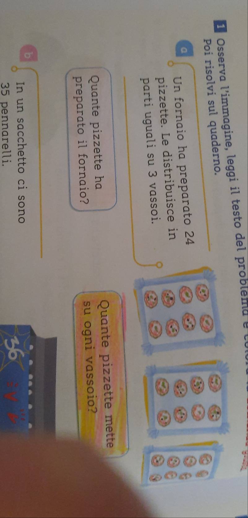 Osserva l'immagine, leggi il testo del problema e le 
Poi risolvi sul quaderno. 
a 
Un fornaio ha preparato 24
pizzette. Le distribuisce in 
Q 
parti uguali su 3 vassoi. 
Quante pizzette ha Quante pizzette mette 
preparato il fornaio? su ogni vassoio? 
b 
In un sacchetto ci sono
35 pennarelli.