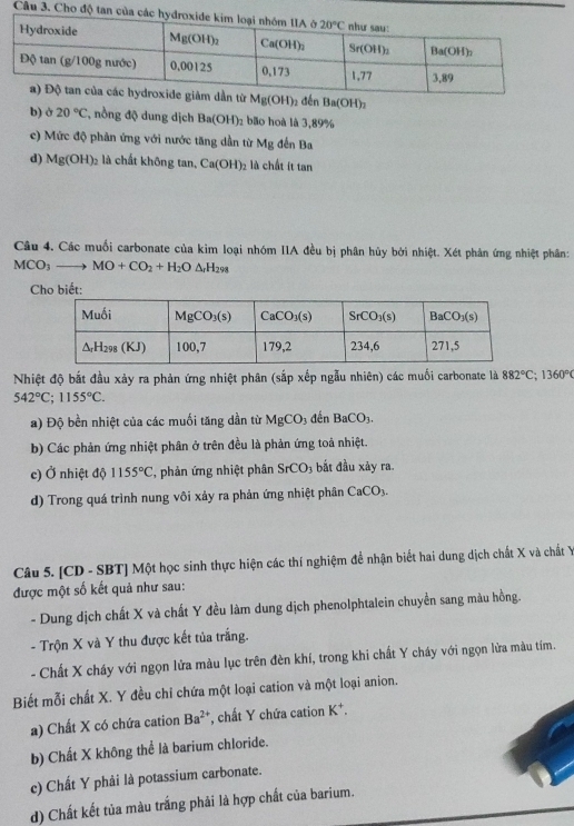 Cho độ tan của c
Mg(OH) 2 đến Ba(OH)_2
b) ở 20°C , nồng độ dung dịch Ba(OH)_2 bão hoà là 3,89%
c) Mức độ phản ứng với nước tăng dần từ Mg đến Ba
d) Mg(OH)_2 là chất không tan, Ca(OH)_2 2 là chất ít tan
Câu 4. Các muối carbonate của kim loại nhóm IIA đều bị phân hủy bởi nhiệt. Xét phân ứng nhiệt phân:
MCO_3to MO+CO_2+H_2O ΔrH298
C
Nhiệt độ bắt đầu xảy ra phản ứng nhiệt phân (sắp xếp ngẫu nhiên) các muối carbonate là 882°C;1360°
542°C;1155°C.
a) Độ bền nhiệt của các muối tăng dần từ MgCO_3 3 đến BaCO_3.
b) Các phản ứng nhiệt phân ở trên đều là phản ứng toả nhiệt.
c) Ở nhiệt độ 1155°C ', phản ứng nhiệt phân SrCO_3 bắt đầu xảy ra.
d) Trong quá trình nung vôi xảy ra phản ứng nhiệt phân CaCO_3.
Câu 5. [CD - SBT] Một học sinh thực hiện các thí nghiệm để nhận biết hai dung dịch chất X và chất Y
được một số kết quả như sau:
- Dung dịch chất X và chất Y đều làm dung dịch phenolphtalein chuyền sang màu hồng.
- Trộn X và Y thu được kết tủa trắng.
- Chất X cháy với ngọn lửa màu lục trên đèn khí, trong khi chất Y cháy với ngọn lửa màu tím.
Biết mỗi chất X. Y đều chỉ chứa một loại cation và một loại anion.
a) Chất X có chứa cation Ba^(2+) *, chất Y chứa cation K*.
b) Chất X không thể là barium chloride.
c) Chất Y phải là potassium carbonate.
d) Chất kết tủa màu trắng phải là hợp chất của barium.