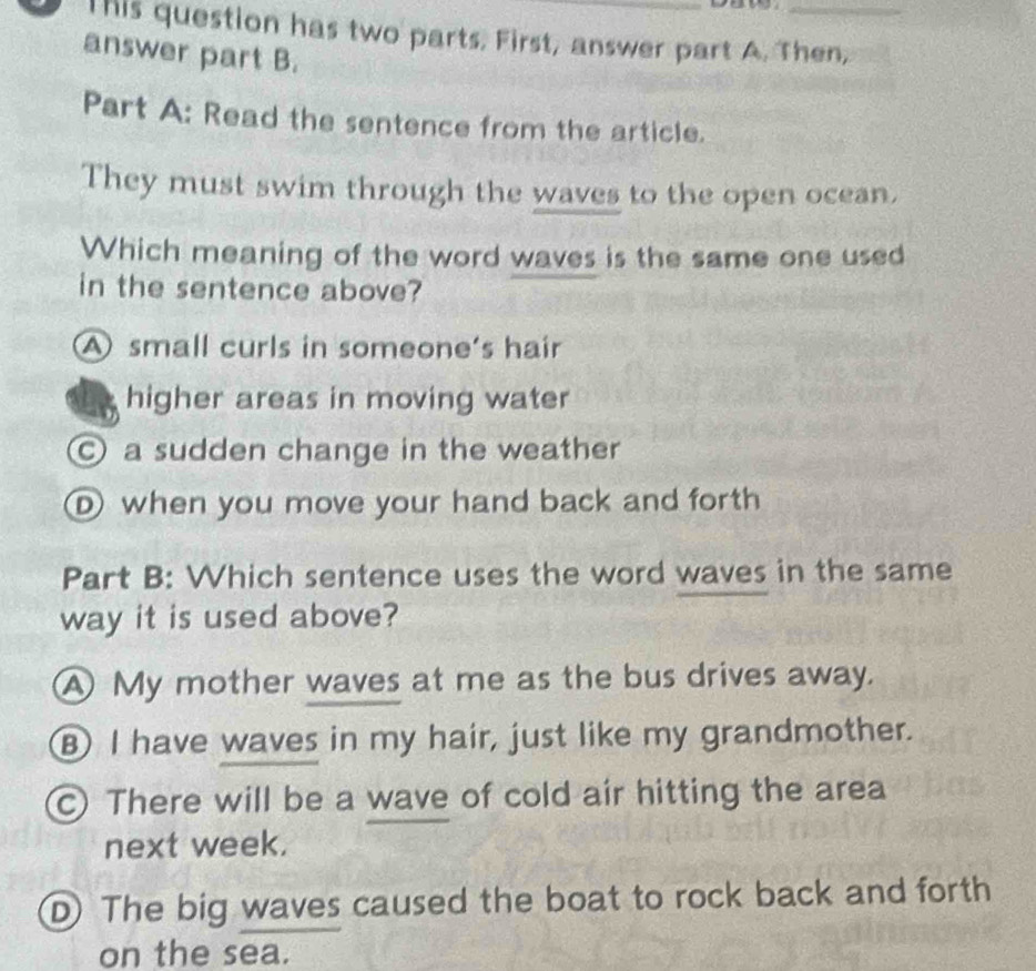 This question has two parts. First, answer part A. Then,
answer part B.
Part A: Read the sentence from the article.
They must swim through the waves to the open ocean,
Which meaning of the word waves is the same one used
in the sentence above?
A small curls in someone's hair
higher areas in moving water
a sudden change in the weather
Dwhen you move your hand back and forth
Part B: Which sentence uses the word waves in the same
way it is used above?
A My mother waves at me as the bus drives away.
⑧ I have waves in my hair, just like my grandmother.
C) There will be a wave of cold air hitting the area
next week.
D The big waves caused the boat to rock back and forth
on the sea.