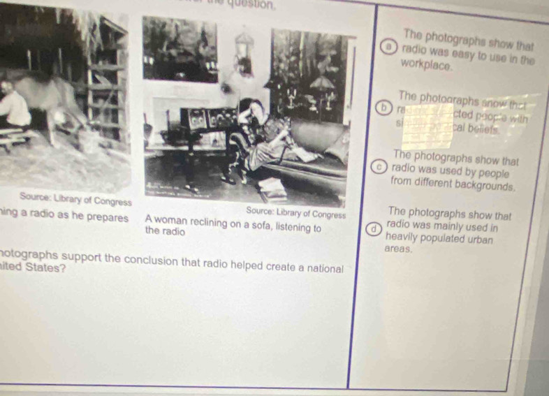 he question.
The photographs show that
radio was easy to use in the
workplace.
he photooraphs snow that
a cted people with
cal beliets.
he photographs show that
dio was used by people
m different backgrounds.
photographs show that
hing a radio as he prepares A woman reclining on a sofa, listening to d heavily populated urban
radio was mainly used in
the radio areas.
notographs support the conclusion that radio helped create a national 
ited States?