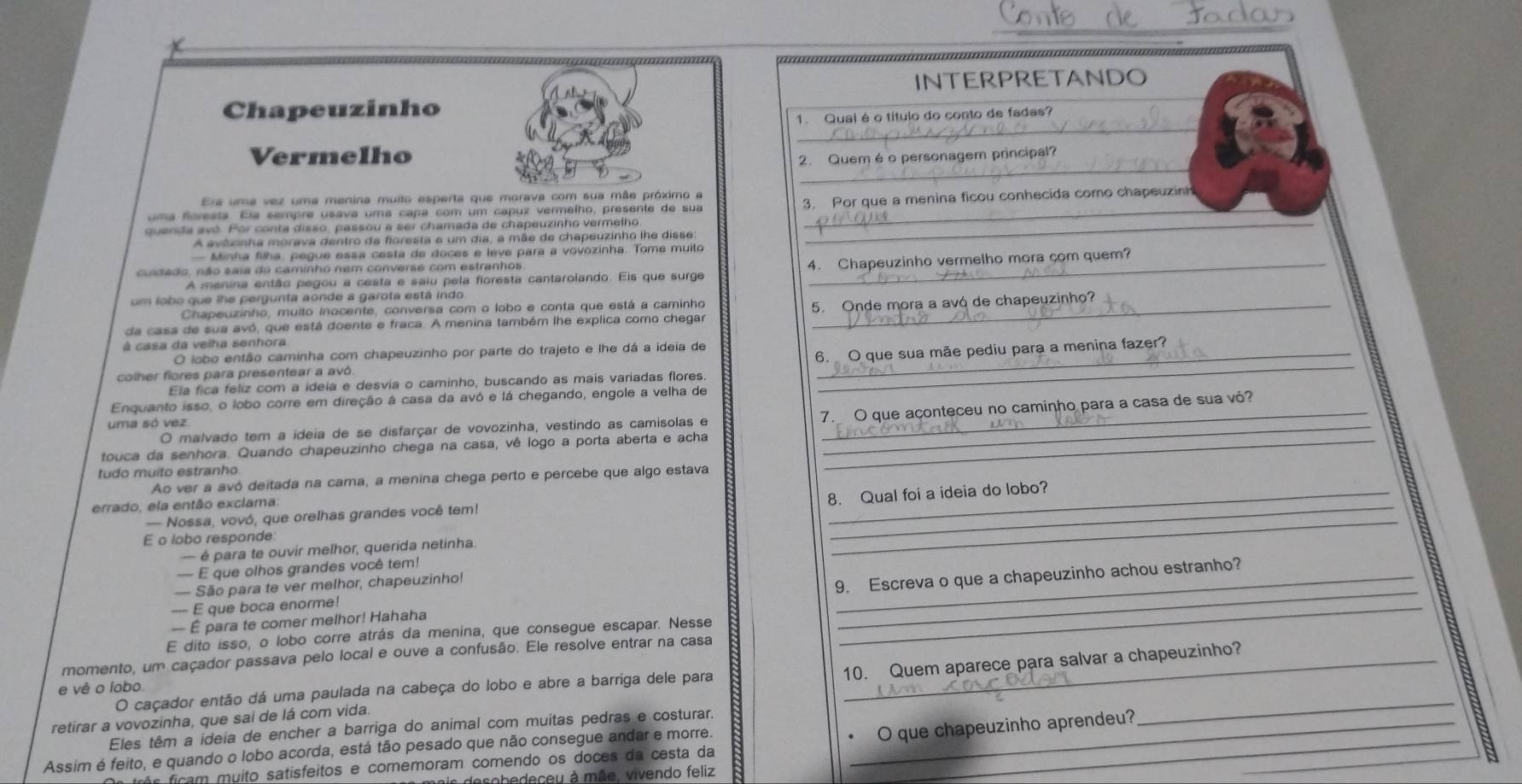 INTERPRETANDO
_
Chapeuzinho
1. Qual é o título do conto de fadas?
_
Vermelho 2. Quem é o personagem principal?
Era uma vez uma menina muito esperta que morava com sua mãe próximo a
uma foreata. Ela sempre usava uma capa com um capuz vermelho, presente de sua 3. Por que a menina ficou conhecida como chapeuzin
quenda avó. Por conta disso, passou a ser chamada de chapeuzinho vermelho_
A avêrinha morava dentro da floresta e um dia, a mãe de chapeuzinho lhe disse
— Minha filha, pegue essa cesta de doces e leve para a vovozinha. Tome muito
A menina então pegou a cesta e saiu pela fioresta cantarolando. Els que surge 4. Chapeuzinho vermelho mora çom quem?
cusdado, não saia do caminho nem converse com estranhos
um lobo que lhe pergunta aonde a garota está indo
Chapeuzinho, muito inocente, conversa com o lobo e conta que está a caminho
da casa de sua avó, que está doente e fraca. A menina também lhe explica como chegar 5. Onde mora a avó de chapeuzinho?
à casa da velha senhora
O lobo então caminha com chapeuzinho por parte do trajeto e lhe dá a ideia de
colher flores para presentear a avô. 6. O que sua mãe pediu para a menina fazer?_
Ela fica feliz com a ideia e desvia o caminho, buscando as mais variadas flores._
Enquanto isso, o lobo corre em direção á casa da avó e lá chegando, engole a velha de
O malvado tem a ideia de se disfarçar de vovozinha, vestindo as camisolas e 7. O que açonteceu no caminho para a casa de sua vó?
uma só vez
touca da senhora. Quando chapeuzinho chega na casa, vê logo a porta aberta e acha_
tudo muito estranho
Ao ver a avó deitada na cama, a menina chega perto e percebe que algo estava
errado, ela então exclama:
8. Qual foi a ideia do lobo?
— Nossa, vovó, que orelhas grandes você tem!
E o lobo responde:
_
— é para te ouvir melhor, querida netinha.
_
— E que olhos grandes você tem!
— São para te ver melhor, chapeuzinho!
— É para te comer melhor! Hahaha 9. Escreva o que a chapeuzinho achou estranho?
-- E que boca enorme!
E dito isso, o lobo corre atrás da menina, que consegue escapar. Nesse
momento, um caçador passava pelo local e ouve a confusão. Ele resolve entrar na casa
retirar a vovozinha, que sai de lá com vida. _10. Quem aparece para salvar a chapeuzinho?
e vê o lobo.
O caçador então dá uma paulada na cabeça do lobo e abre a barriga dele para
Eles têm a ideia de encher a barriga do animal com muitas pedras e costurar._
Assim é feito, e quando o lobo acorda, está tão pesado que não consegue andar e morre.
rês fcam muito satisfeitos e comemoram comendo os doces da cesta da O que chapeuzinho aprendeu?_
desobedeceu à mãe. vivendo feliz