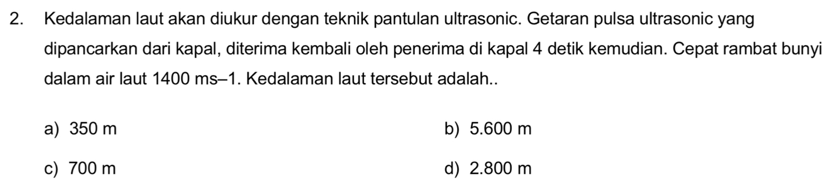 Kedalaman laut akan diukur dengan teknik pantulan ultrasonic. Getaran pulsa ultrasonic yang
dipancarkan dari kapal, diterima kembali oleh penerima di kapal 4 detik kemudian. Cepat rambat bunyi
dalam air laut 1400 ms-1. Kedalaman laut tersebut adalah..
a) 350 m b) 5.600 m
c) 700 m d) 2.800 m