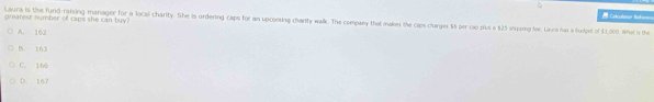 Calcalotor ak=
grearest number of caps she can buy?
Laura is the fund-raising manager for a local charity. She is ordering caps for an upcoesing charity walk. The company that makes the caps charges $6 por cap plus a $25 shspping fee. Laura has a fudpet of $1,000. What o the
A. 162
B. 163
C. 166
D. 167