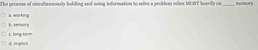 The process of simultaneously holding and using information to solve a problem relies MOST heavily on _memory.
a, working
b. sensory
c. long-term
d. implicit