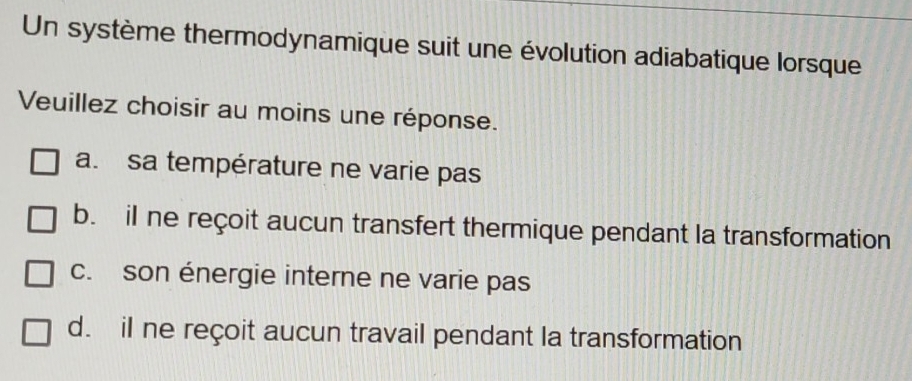 Un système thermodynamique suit une évolution adiabatique lorsque
Veuillez choisir au moins une réponse.
a. sa température ne varie pas
b. il ne reçoit aucun transfert thermique pendant la transformation
c. son énergie interne ne varie pas
d. il ne reçoit aucun travail pendant la transformation