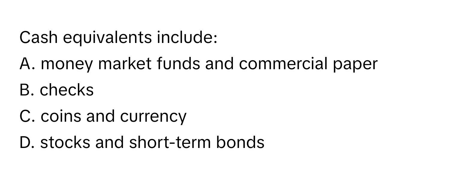 Cash equivalents include:

A. money market funds and commercial paper
B. checks
C. coins and currency
D. stocks and short-term bonds