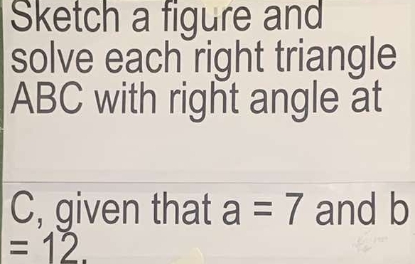 Sketch a figure and 
solve each right triangle
ABC with right angle at
C, given that a=7 and b
=12.