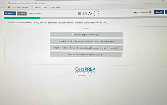worites ++ Y2?Mate - YouTube t.... CallMeSlate - VRChat G Bing Videos
|← Previous C* Reset 10/41 (ID: 428175) Mark For Review Skip 1
AA 45:18
Which is the proper way to cleanly uninstall a software application from a Windows computer? (Choose two)
o . o
Delete its applications folder
Select Uninstall after an app is selected from the Start menu
Right-click the software title in Apps and Features and select Uninstall
Remove its associated registry settings
CertPREP
PRAC TICE T ESTS
Powered by GMetrix