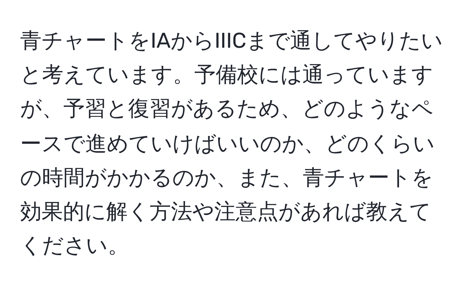 青チャートをIAからIIICまで通してやりたいと考えています。予備校には通っていますが、予習と復習があるため、どのようなペースで進めていけばいいのか、どのくらいの時間がかかるのか、また、青チャートを効果的に解く方法や注意点があれば教えてください。