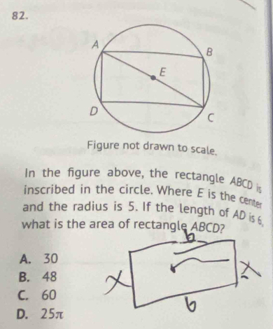 Figure not drawn to scale.
In the figure above, the rectangle ABCD is
inscribed in the circle. Where E is the center
and the radius is 5. If the length of AD is 6
what is the area of rectangle ABCD?
A. 30
B. 48
C. 60
D. 25π