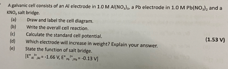 A galvanic cell consists of an Al electrode in 1.0 M Al(NO_3)_3 , a Pb electrode in 1.0 M Pb(NO_3)_2 and a
KNO_3 salt bridge. 
(a) Draw and label the cell diagram. 
(b) Write the overall cell reaction. 
(c) Calculate the standard cell potential. 
(1.53 V) 
(d) Which electrode will increase in weight? Explain your answer. 
(e)€£ State the function of salt bridge.
[E°_(Aj)^(3+)/_Al=-1.66V,E°_(Pb)^(2+)/_Pb=-0.13V]