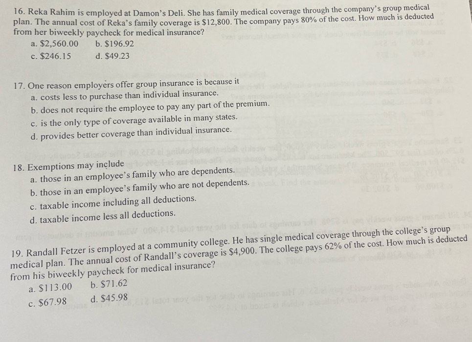 Reka Rahim is employed at Damon’s Deli. She has family medical coverage through the company’s group medical
plan. The annual cost of Reka’s family coverage is $12,800. The company pays 80% of the cost. How much is deducted
from her biweekly paycheck for medical insurance?
a. $2,560.00 b. $196.92
c. $246.15 d. $49.23
17. One reason employers offer group insurance is because it
a. costs less to purchase than individual insurance.
b. does not require the employee to pay any part of the premium.
c. is the only type of coverage available in many states.
d. provides better coverage than individual insurance.
18. Exemptions may include
a. those in an employee’s family who are dependents.
b. those in an employee’s family who are not dependents.
c. taxable income including all deductions.
d. taxable income less all deductions.
19. Randall Fetzer is employed at a community college. He has single medical coverage through the college’s group
medical plan. The annual cost of Randall’s coverage is $4,900. The college pays 62% of the cost. How much is deducted
from his biweekly paycheck for medical insurance?
a. $113.00 b. $71.62
c. $67.98 d. $45.98