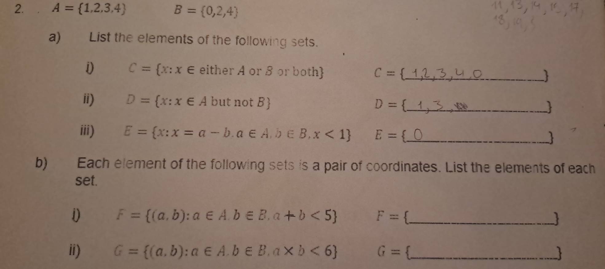 A= 1,2,3,4 B= 0,2,4
a) List the elements of the following sets. 
1) C= x:x∈ eith er A or ß or both C= _ 
 
ii) D= x:x∈ A but not B) D= 3_ 

iii) E= x:x=a-b.a∈ A,b∈ B,x<1 E= _  
b) Each element of the following sets is a pair of coordinates. List the elements of each 
set. 
_ F= (a,b):a∈ A.b∈ B,a+b<5
F=
ii) G= (a,b):a∈ A.b∈ B,a* b<6 G= 3_ 