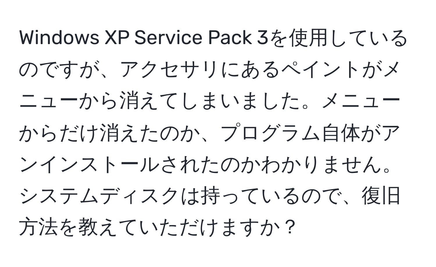 Windows XP Service Pack 3を使用しているのですが、アクセサリにあるペイントがメニューから消えてしまいました。メニューからだけ消えたのか、プログラム自体がアンインストールされたのかわかりません。システムディスクは持っているので、復旧方法を教えていただけますか？