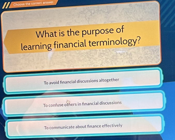 Choose the correct answer.
What is the purpose of
learning financial terminology?
To avoid financial discussions altogether
To confuse otners in financial discussions
To communicate about finance effectively