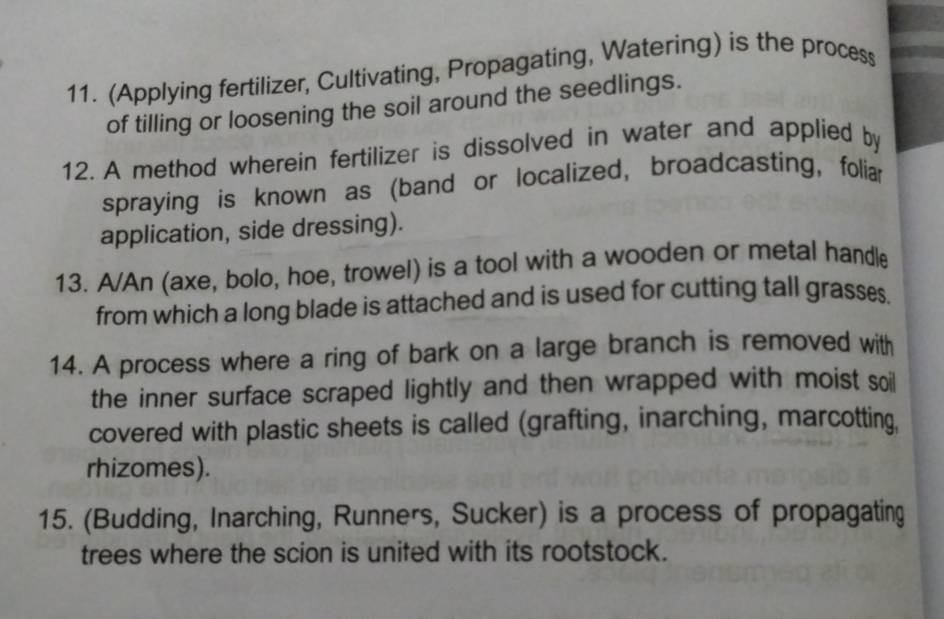 (Applying fertilizer, Cultivating, Propagating, Watering) is the process 
of tilling or loosening the soil around the seedlings. 
12. A method wherein fertilizer is dissolved in water and applied by 
spraying is known as (band or localized, broadcasting, foliar 
application, side dressing). 
13. A/An (axe, bolo, hoe, trowel) is a tool with a wooden or metal handle 
from which a long blade is attached and is used for cutting tall grasses 
14. A process where a ring of bark on a large branch is removed with 
the inner surface scraped lightly and then wrapped with moist soi 
covered with plastic sheets is called (grafting, inarching, marcotting, 
rhizomes). 
15. (Budding, Inarching, Runners, Sucker) is a process of propagating 
trees where the scion is united with its rootstock.