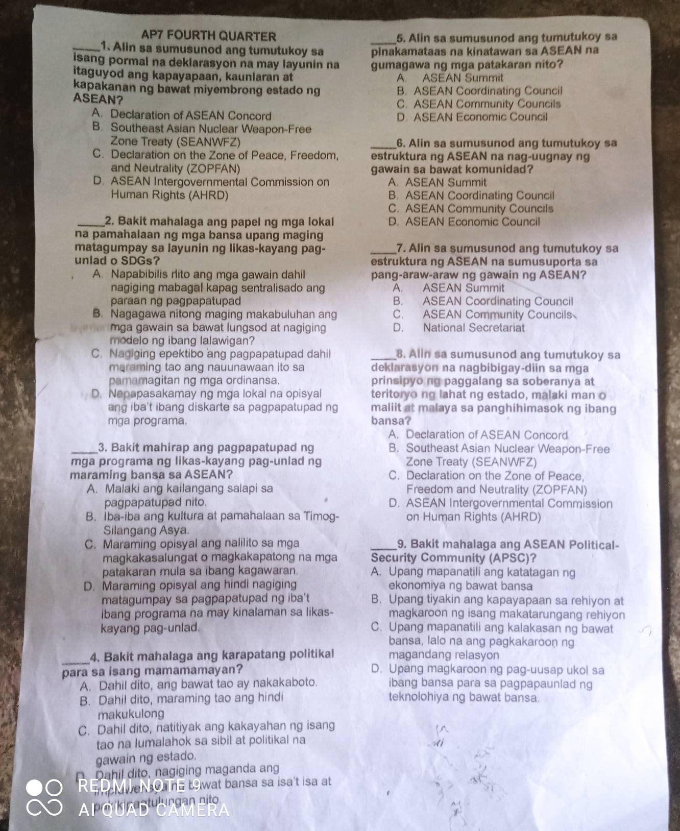 AP7 FOURTH QUARTER _5. Alin sa sumusunod ang tumutukoy sa
_1. Alin sa sumusunod ang tumutukoy sa pinakamataas na kinatawan sa ASEAN na
isang pormal na deklarasyon na may layunin na gumagawa ng mga patakaran nito?
itaguyod ang kapayapaan, kaunlaran at A. ASEAN Summit
kapakanan ng bawat miyembrong estado ng B. ASEAN Coordinating Council
ASEAN? C. ASEAN Community Councils
A. Declaration of ASEAN Concord D. ASEAN Economic Council
B. Southeast Asian Nuclear Weapon-Free
Zone Treaty (SEANWFZ) _6. Alin sa sumusunod ang tumutukoy sa
C. Declaration on the Zone of Peace, Freedom, estruktura ng ASEAN na nag-uugnay ng
and Neutrality (ZOPFAN) gawain sa bawat komunidad?
D. ASEAN Intergovernmental Commission on A. ASEAN Summit
Human Rights (AHRD) B. ASEAN Coordinating Council
C. ASEAN Community Councils
_2. Bakit mahalaga ang papel ng mga lokal D. ASEAN Economic Council
na pamahalaan ng mga bansa upang maging
matagumpay sa layunin ng likas-kayang pag- _7. Alin sa sumusunod ang tumutukoy sa
unlad o SDGs? estruktura ng ASEAN na sumusuporta sa
A. Napabibilis rito ang mga gawain dahil pang-araw-araw ng gawain ng ASEAN?
nagiging mabagal kapag sentralisado ang A. ASEAN Summit
paraan ng pagpapatupad B. ASEAN Coordinating Council
B. Nagagawa nitong maging makabuluhan ang C. ASEAN Community Councils
mga gawain sa bawat lungsod at nagiging D. National Secretariat
modelo ng ibang lalawigan?
C. Nagiging epektibo ang pagpapatupad dahil _8. Alin sa sumusunod ang tumutukoy sa
maraming tao ang nauunawaan ito sa deklarasyon na nagbibigay-diin sa mga
pamamagitan ng mga ordinansa. prinsipyo ng paggalang sa soberanya at
D. Napapasakamay ng mga lokal na opisyal teritoryo ng lahat ng estado, malaki man o
ang iba't ibang diskarte sa pagpapatupad ng maliit at malaya sa panghihimasok ng ibang
mga programa. bansa?
A. Declaration of ASEAN Concord
_3. Bakit mahirap ang pagpapatupad ng B. Southeast Asian Nuclear Weapon-Free
mga programa ng likas-kayang pag-unlad ng Zone Treaty (SEANWFZ)
maraming bansa sa ASEAN? C. Declaration on the Zone of Peace,
A. Malaki ang kailangang salapi sa Freedom and Neutrality (ZOPFAN)
pagpapatupad nito. D. ASEAN Intergovernmental Commission
B. İba-iba ang kultura at pamahalaan sa Timog- on Human Rights (AHRD)
Silangang Asya.
C. Maraming opisyal ang nalilito sa mga _9. Bakit mahalaga ang ASEAN Political-
magkakasalungat o magkakapatong na mga Security Community (APSC)?
patakaran mula sa ibang kagawaran. A. Upang mapanatili ang katatagan ng
D. Maraming opisyal ang hindi nagiging ekonomiya ng bawat bansa
matagumpay sa pagpapatupad ng iba't B. Upang tiyakin ang kapayapaan sa rehiyon at
ibang programa na may kinalaman sa likas- magkaroon ng isang makatarungang rehiyon
kayang pag-unlad. C. Upang mapanatili ang kalakasan ng bawat
bansa, lalo na ang pagkakaroon ng
_4. Bakit mahalaga ang karapatang politikal magandang relasyon
para sa isang mamamamayan? D. Upang magkaroon ng pag-uusap ukol sa
A. Dahil dito, ang bawat tao ay nakakaboto. ibang bansa para sa pagpapaunlad ng
B. Dahil dito, maraming tao ang hindi teknolohiya ng bawat bansa.
makukulong
C. Dahil dito, natitiyak ang kakayahan ng isang
tao na lumalahok sa sibil at politikal na
gawain ng estado.
o Dahil dito, nagiging maganda ang
Re we o  t9wat bansa sa isa't isa at
PQUA D