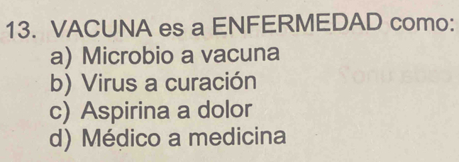 VACUNA es a ENFERMEDAD como:
a) Microbio a vacuna
b) Virus a curación
c) Aspirina a dolor
d) Médico a medicina