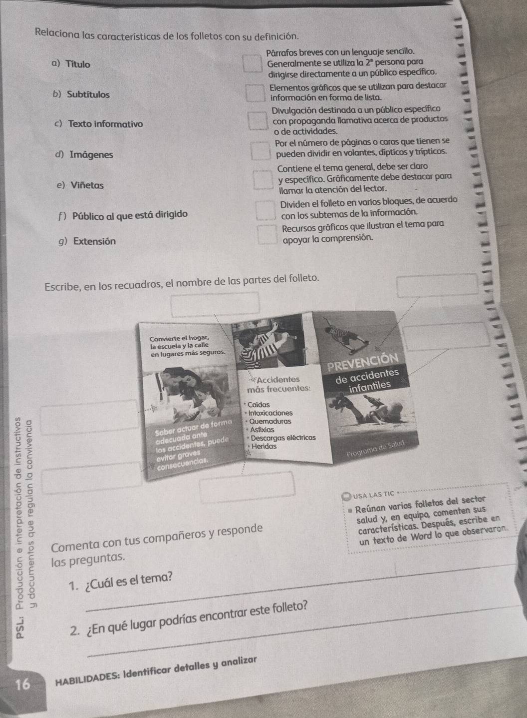 Relaciona las características de los folletos con su definición. 
Párrafos breves con un lenguaje sencillo. 
a) Título Generalmente se utiliza la 2^3 persona para 
dirigirse directamente a un público específico. 
b) Subtítulos Elementos gráficos que se utilizan para destacar 
información en forma de lista. 
Divulgación destinada a un público específico 
c) Texto informativo con propaganda llamativa acerca de productos 
o de actividades. 
Por el número de páginas o caras que tienen se 
d) Imágenes pueden dividir en volantes, dípticos y trípticos. 
Contiene el tema general, debe ser claro 
e) Viñetas y específico. Gráficamente debe destacar para 
Ilamar la atención del lector. 
Dividen el folleto en varios bloques, de acuerdo 
ƒ) Público al que está dirigido 
con los subtemas de la información. 
Recursos gráficos que ilustran el tema para 
g)Extensión apoyar la comprensión. 
Escribe, en los recuadros, el nombre de las partes del folleto. 
5 __ 
USA LAS TIC 
Reúnan varios folletos del sector 
Comenta con tus compañeros y responde salud y, en equipo, comenten sus 
un texto de Word lo que observaron. 
las preguntas. características. Después, escribe en 
1. ¿Cuál es el tema? 
2. ¿En qué lugar podrías encontrar este folleto? 
16 HABILIDADES: Identificar detalles y analizar