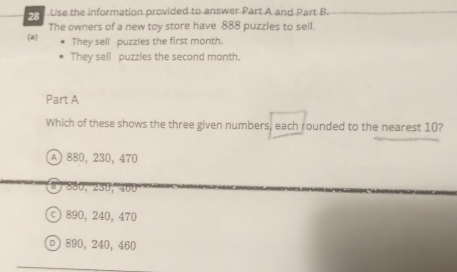 Use the information provided to answer Part A and Part B.
(a) The owners of a new toy store have 888 puzzles to sell.
They sell puzzles the first month.
They sell puzzles the second month.
Part A
Which of these shows the three given numbers, each rounded to the nearest 10?
A) 880, 230, 470
880, 230, 400
890, 240, 470
D) 890, 240,460