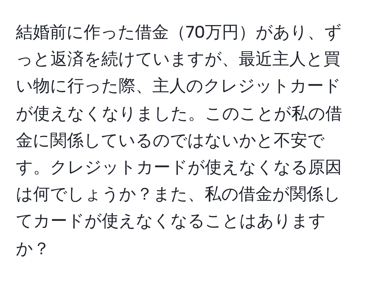 結婚前に作った借金70万円があり、ずっと返済を続けていますが、最近主人と買い物に行った際、主人のクレジットカードが使えなくなりました。このことが私の借金に関係しているのではないかと不安です。クレジットカードが使えなくなる原因は何でしょうか？また、私の借金が関係してカードが使えなくなることはありますか？