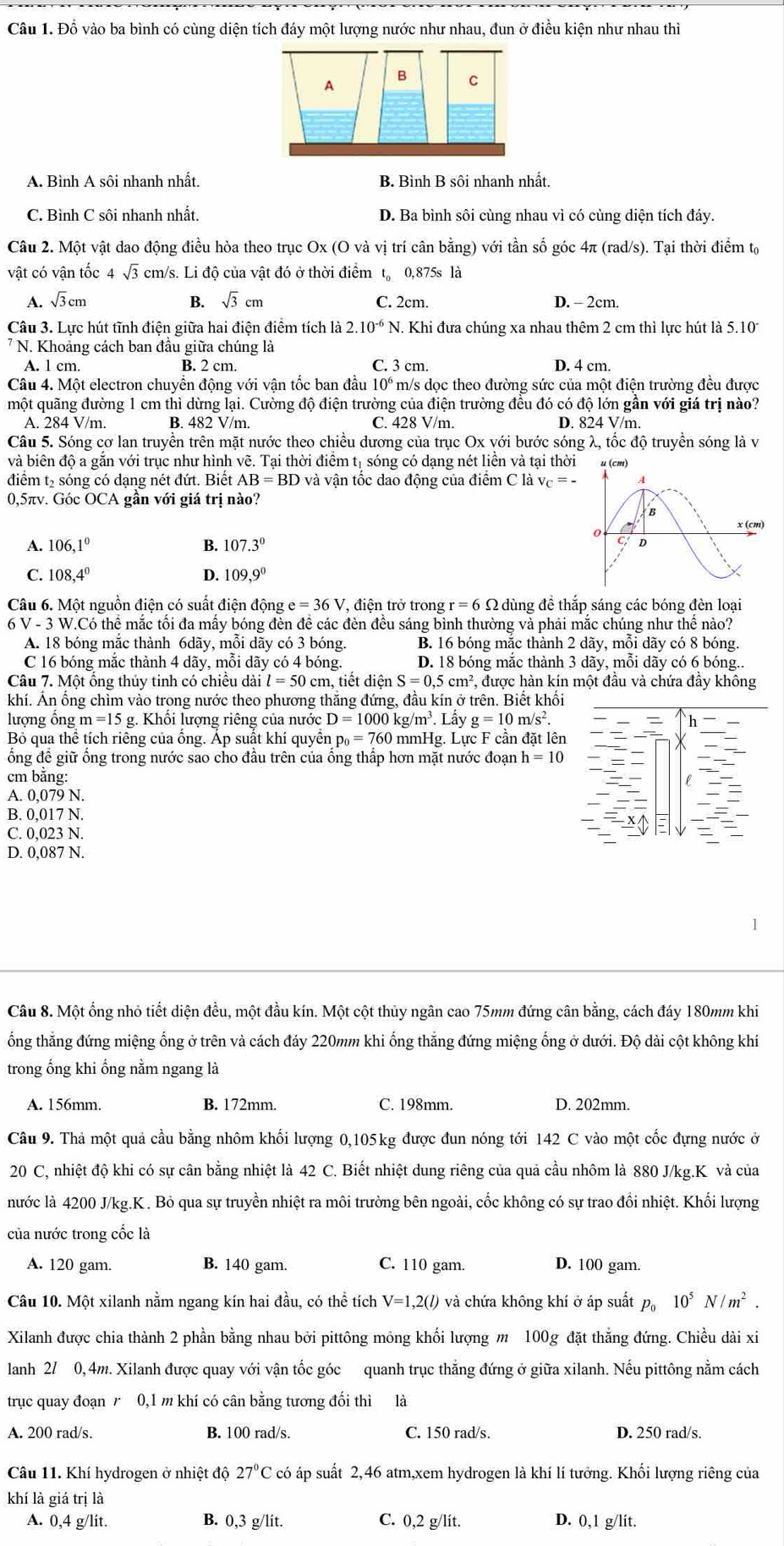 Đỗ vào ba bình có cùng diện tích đáy một lượng nước như nhau, đun ở điều kiện như nhau thì
A B C
A. Bình A sôi nhanh nhất. B. Bình B sôi nhanh nhất.
C. Bình C sôi nhanh nhất. D. Ba bình sôi cùng nhau vì có cùng diện tích đáy.
Câu 2. Một vật dao động điều hòa theo trục Ox (O và vị trí cân bằng) với tần số góc 4π (rad/s). Tại thời điểm tạ
vật có vận tốc 4 sqrt(3) cm/s. Li độ của vật đó ở thời điểm t。 0,875s là
A. sqrt(3)cm B. sqrt(3)cm C. 2cm. D. - 2cm.
Câu 3. Lực hút tĩnh điện giữa hai điện điểm tích là 2.10^(-6) N. Khi đưa chúng xa nhau thêm 2 cm thì lực hút là 5.10
7 N. Khoảng cách ban đầu giữa chúng là C. 3 cm.
A. 1 cm. B. 2 cm. D. 4 cm.
Câu 4. Một electron chuyển động với vận tốc ban đầu 10^6 m/s dọc theo đường sức của một điện trường đều được
một quãng đường 1 cm thì dừng lại. Cường độ điện trường của điện trường đều đó có độ lớn gần với giá trị nào?
A. 284 V/m. B. 482 V/m. C. 428 V/m D. 824 V/m.
Câu 5. Sóng cơ lan truyền trên mặt nước theo chiều dương của trục Ox với bước sóng λ, tốc độ truyền sóng là v
và biên độ a gắn với trục như hình vẽ. Tại thời điểm tị sóng có dạng nét liền và tại thời u (cm)
điểm t₂ sóng có dạng nét đứt. Biết AB=BD và vận tốc dao động của điểm C là vc = - A
0,5πv. Góc OCA gần với giá trị nào?
B
0 a
x(cm)
A. 106,1° B. 107.3°
D
C. 108,4^0 D. 109,9^0
Câu 6. Một nguồn điện có suất điện động e=36V , điện trở trong r=6Omega dùng đề thắp sáng các bóng đèn loại
6 V - 3 W.Có thể mắc tối đa mấy bóng đèn đề các đèn đều sáng bình thường và phải mắc chúng như thể nào?
A. 18 bóng mắc thành 6dãy, mỗi dãy có 3 bóng. B. 16 bóng mắc thành 2 dãy, mỗi dãy có 8 bóng.
C 16 bóng mắc thành 4 dãy, mỗi dãy có 4 bóng. D. 18 bóng mắc thành 3 dãy, mỗi dãy có 6 bóng..
Câu 7. Một ổng thủy tinh có chiều dài l=50 cm, tiết diện S=0,5cm^2 , được hàn kín một đầu và chứa đầy không
khí. Án ống chìm vào trong nước theo phương thắng đứng, đầu kín ở trên. Biết khối
lượng ống m=15 g. Khối lượng riêng của nước D=1000kg/m^3.Lhat ay g=10m/s^2.
Bỏ qua thể tích riêng của ống. Áp suất khí quyền p_0=760m nmHg. Lực F cần đặt lên
ổng để giữ ống trong nước sao cho đầu trên của ống thấp hơn mặt nước đoạn h=10
cm bằng:
A. 0,079 N.
B. 0,017 N.
C. 0,023 N.
D. 0,087 N.
Câu 8. Một ổng nhỏ tiết diện đều, một đầu kín. Một cột thủy ngân cao 75mm đứng cân bằng, cách đáy 180mm khi
ổng thẳng đứng miệng ống ở trên và cách đáy 220mm khi ổng thẳng đứng miệng ống ở dưới. Độ dài cột không khí
trong ổng khi ống nằm ngang là
A. 156mm. B. 172mm. C. 198mm. D. 202mm.
Câu 9. Thả một quả cầu bằng nhôm khối lượng 0,105kg được đun nóng tới 142 C vào một cốc đựng nước ở
20 C, nhiệt độ khi có sự cân bằng nhiệt là 42 C. Biết nhiệt dung riêng của quả cầu nhôm là 880 J/kg.K và của
nước là 4200 J/kg.K . Bỏ qua sự truyền nhiệt ra môi trường bên ngoài, cốc không có sự trao đổi nhiệt. Khối lượng
của nước trong cốc là
A. 120 gam. B. 140 gam. C. 110 gam. D. 100 gam.
Câu 10. Một xilanh nằm ngang kín hai đầu, có thể tích V=1,2(l) và chứa không khí ở áp suất p。 10^5N/m^2.
Xilanh được chia thành 2 phần bằng nhau bởi pittông mỏng khối lượng m 100g đặt thẳng đứng. Chiều dài xỉ
lanh 2/ 0, 4m. Xilanh được quay với vận tốc góc quanh trục thắng đứng ở giữa xilanh. Nếu pittông nằm cách
trục quay đoạn 0,1 m khí có cân bằng tương đối thì là
A. 200 rad/s. B. 100 rad/s. C. 150 rad/s. D. 250 rad/s.
Câu 11. Khí hydrogen ở nhiệt độ 27°C C có áp suất 2,46 atm,xem hydrogen là khí lí tưởng. Khối lượng riêng của
khí là giá trị là
A. 0,4 g/lit. B. 0,3 g/lit. C. 0,2 g/lit. D. 0,1 g/lit.