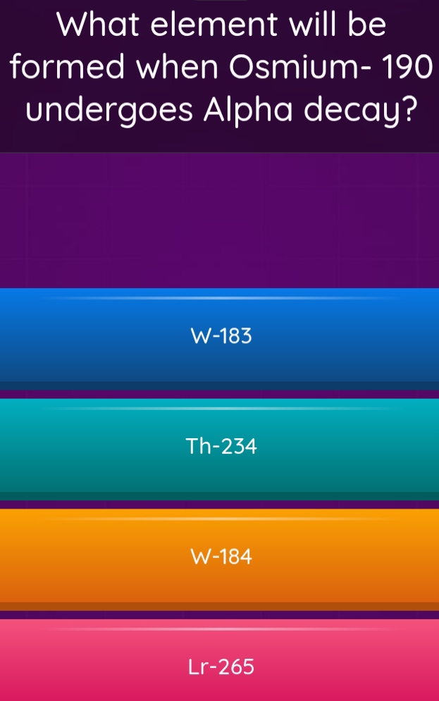 What element will be
formed when Osmium- 190
undergoes Alpha decay?
W-183
Th-234
W-184
Lr-265