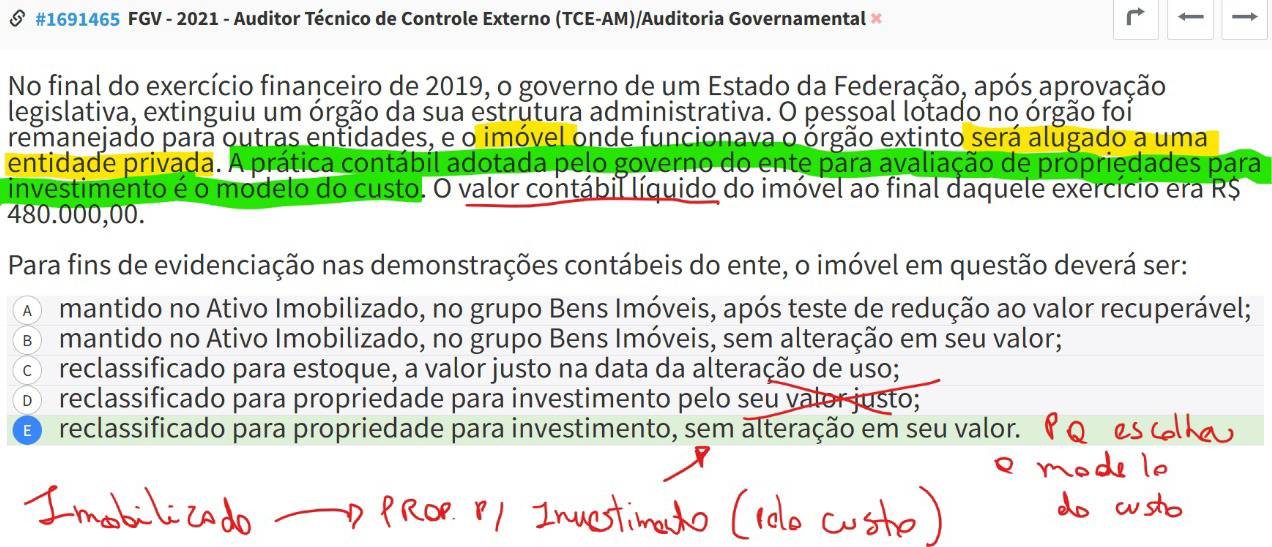 #1691465 FGV - 2021 - Auditor Técnico de Controle Externo (TCE-AM)/Auditoria Governamental ×
No final do exercício financeiro de 2019, o governo de um Estado da Federação, após aprovação
legislativa, extinguiu um órgão da sua estrutura administrativa. O pessoal lotado no órgão foi
remanejado para outras entidades, e o imóvel onde funcionava o órgão extinto será alugado a uma
entidade privada. A prática contábil adotada pelo governo do ente para avaliação de propriedades para
investimento é o modelo do custo. O valor contábil líquido do imóvel ao final daquele exercício era R$
480.000,00.
Para fins de evidenciação nas demonstrações contábeis do ente, o imóvel em questão deverá ser:
A mantido no Ativo Imobilizado, no grupo Bens Imóveis, após teste de redução ao valor recuperável;
B mantido no Ativo Imobilizado, no grupo Bens Imóveis, sem alteração em seu valor;
c reclassificado para estoque, a valor justo na data da alteração de uso;
D reclassificado para propriedade para investimento pelo seu valor justo;
D reclassificado para propriedade para investimento, sem alteração em seu valor.(