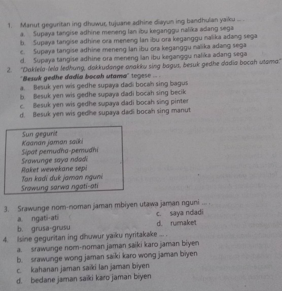 Manut geguritan ing dhuwur, tujuane adhine diayun ing bandhulan yaiku ... .
a. Supaya tangise adhine meneng lan ibu keganggu nalika adang sega
b. Supaya tangise adhine ora meneng lan ibu ora keganggu nalika adang sega
c. Supaya tangise adhine meneng lan ibu ora keganggu nalika adang sega
d. Supaya tangise adhine ora meneng lan ibu keganggu nalika adang sega
2. “Daklela-lela ledhung, dakkudange anakku sing bagus, besuk gedhe dadia bocah utama.'
''Besuk gedhe dadia bocah utama'' tegese ... .
a. Besuk yen wis gedhe supaya dadi bocah sing bagus
b. Besuk yen wis gedhe supaya dadi bocah sing becik
c. Besuk yen wis gedhe supaya dadi bocah sing pinter
d. Besuk yen wis gedhe supaya dadi bocah sing manut
Sun gegurit
Kaanan jaman saiki
Sipat pemudha-pemudhi
Srawunge saya ndadi
Raket wewekane sepi
Tan kadi duk jaman nguni
Srawung sarwa ngati-ati
3. Srawunge nom-noman jaman mbiyen utawa jaman nguni ... .
a. ngati-ati c. saya ndadi
b. grusa-grusu d. rumaket
4. Isine geguritan ing dhuwur yaiku nyritakake ... .
a. srawunge nom-noman jaman saiki karo jaman biyen
b. srawunge wong jaman saiki karo wong jaman biyen
c. kahanan jaman saiki lan jaman biyen
d. bedane jaman saiki karo jaman biyen