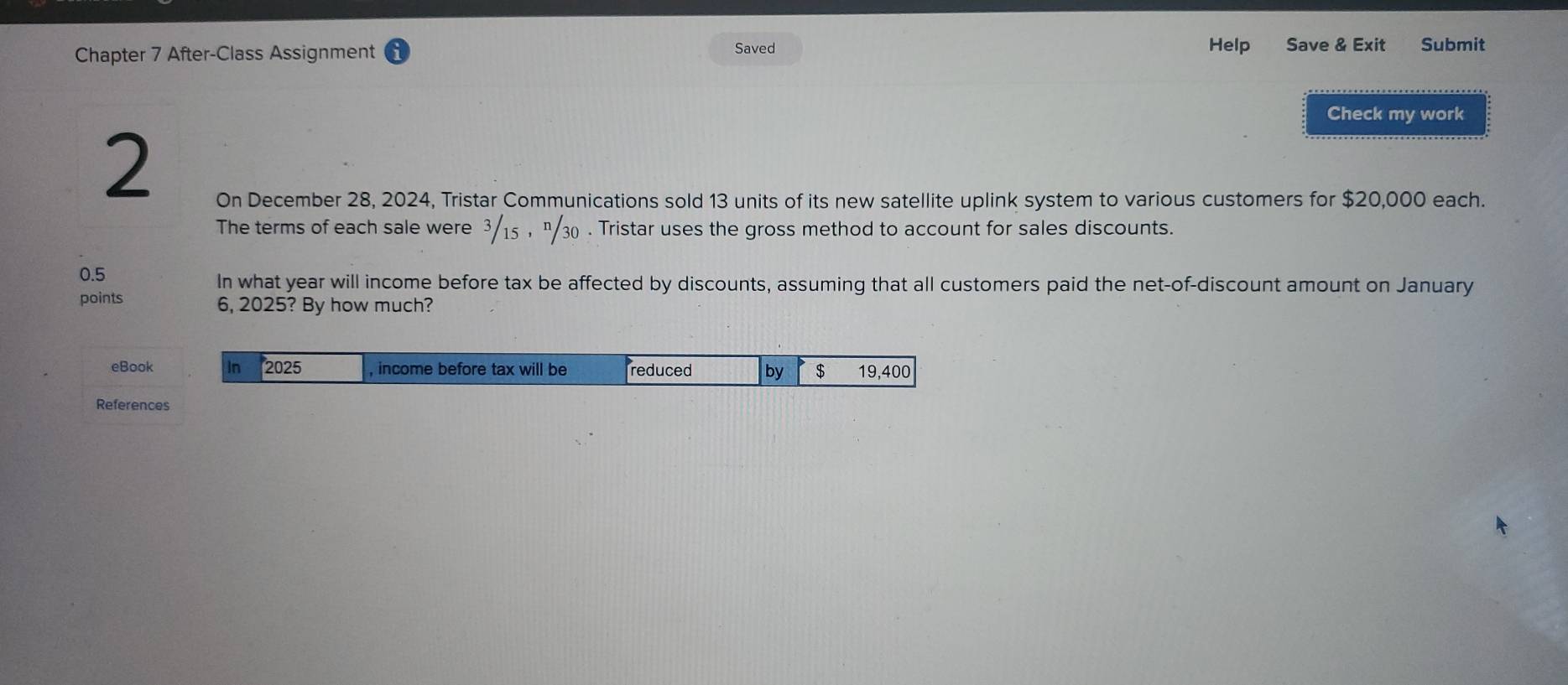 Chapter 7 After-Class Assignment Saved Help Save & Exit Submit 
Check my work 
2 
On December 28, 2024, Tristar Communications sold 13 units of its new satellite uplink system to various customers for $20,000 each. 
The terms of each sale were 3/15 , " 30. Tristar uses the gross method to account for sales discounts.
0.5
In what year will income before tax be affected by discounts, assuming that all customers paid the net-of-discount amount on January 
points 6, 2025? By how much? 
eBook 
References