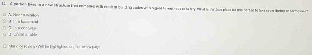 A person lives in a new structure that complies with modern building codes with regard to earthquake safety. What is the besr place for this person to take cover during an earthquake?
A. Near a window
B. In a basement
C. In a doorway
D. Under a table
Mark for review (Will be highlighted on the review page)