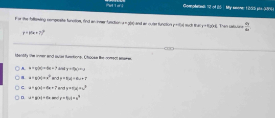 Completed: 12 of 25 My score: 12/25 pts (48%)
For the following composite function, find an inner function u=g(x) and an outer function y=f(u) such that y=f(g(x)) Then calculate  dy/dx .
y=(6x+7)^9
ldentify the inner and outer functions. Choose the correct answer.
A. u=g(x)=6x+7 and y=f(u)=u
B. u=g(x)=x^9 and y=f(u)=6u+7
C. u=g(x)=6x+7 and y=f(u)=u^9
D. u=g(x)=6x and y=f(u)=u^9