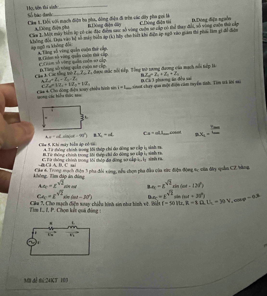 Họ, tên thí sinh:
_
ố báo danh:
_
Cầu 1. Đối với mạch điện ba pha, dòng điện đi trên các dây pha gọi là
A.Dòng điện pha B.Dòng điện dây C.Dòng điện tải D.Dòng điện nguồn
Câu 2. Một máy biến áp có các đặc điểm sau: số vòng cuộn sở cấp có thể thay đổi, số vòng cuộn thứ cấp
không đổi. Dựa vào hệ số máy biến áp (k) hãy cho biết khi điện áp ngõ vào giảm thì phải làm gì để điện
áp ngõ ra không đổi:
A.Tăng số vòng quần cuộn thứ cấp.
B.Giảm số vòng quấn cuộn thứ cấp.
C.Giảm số vòng quần cuộn sơ cấp.
D.Tăng số vòng quấn cuộn sơ cấp.
Câu 3. Các tổng trở Z_1,Z_2,Z ) được mắc nổi tiếp. Tổng trở tương đương của mạch nổi tiếp là:
B. Z_td=Z_1+Z_2+Z_3
A. Z_10=Z_1-Z_2-Z_3 D.Cả 3 phương án đều sai
C Z_10=1/Z_1+1/Z_2+1/Z_3
Câu 4. Cho dòng điện xoay chiều hình s if 1 i=I_max sinot chạy qua một điện cảm tuyến tính. Tìm trả lời sai
trong các biểu thức sau:
u
2 L
A. a=omega Lsin (omega t-90^0) B. X_L=omega L C. u=omega LI_max.cos omega t D.X_L=frac frac U_maxI_maxn_max
Câu 5. Khi máy biến áp có tải:
A. Từ thông chính trong lõi thép chỉ do dòng sơ cấp i₂ sinh ra.
B.Từ thông chính trong lõi thép chỉ do dòng sơ cấp i_1 sinh ra.
C.Từ thông chính trong lõi thép do dòng sơ cấp i _1,i_2 sinh ra.
DCả A, B, C sai
Câu 6. Trong mạch điện 3 pha đối xứng, nều chọn pha đầu của sức điện động cc của dây quần CZ bằng
không. Tìm đáp án đúng
A..e_C=E^(sqrt(2))sin omega t B.e_C=E^(sqrt(2))sin (omega t-120^0)
C.e_C=E^(sqrt(2))sin (omega t-30^0)
D.e_C=E^(sqrt(2))sin (omega t+30^0)
Câu 7. Cho mạch diện xoay chiều hình sin như hình vẽ. Biết f=50Hz,R=8Omega ,U_L=30V,cos varphi =0.8
Tim L, I, P. Chọn kết quả đúng :
Mã đễ thi:24KT 103