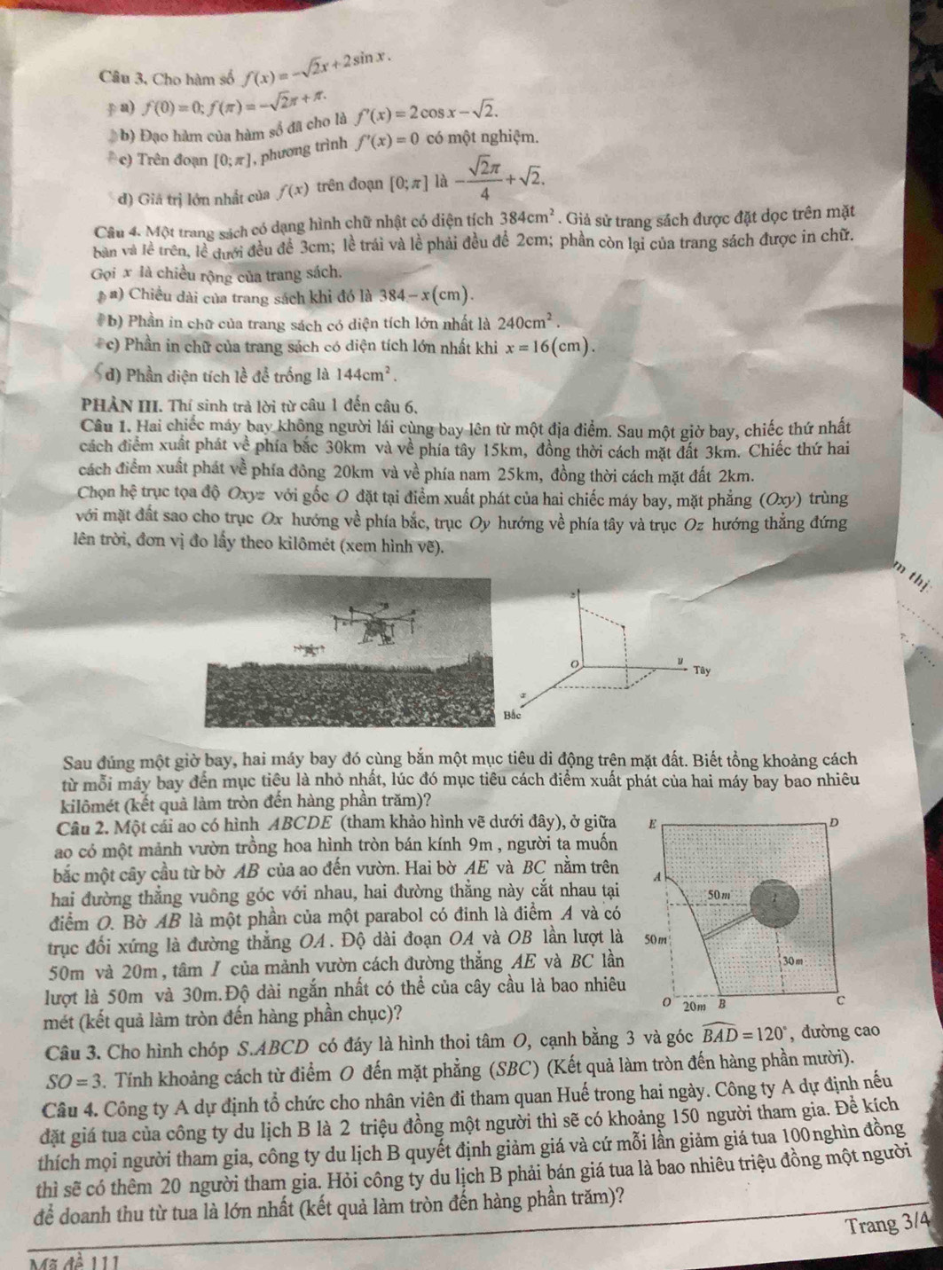 Câu 3, Cho hàm số f(x)=-sqrt(2)x+2sin x.
p a) f(0)=0;f(π )=-sqrt(2)π +π . f'(x)=2cos x-sqrt(2).
#b) Đạo hàm của hàm số đã cho là
* c) Trên đoạn [0;π ] , phương trình f'(x)=0 có một nghiệm.
đ) Giả trị lớn nhất của f(x) trên đoạn [0;π ] là - sqrt(2)π /4 +sqrt(2).
Câu 4. Một trang sách có dạng hình chữ nhật có diện tích 384cm^2. Giả sử trang sách được đặt dọc trên mặt
bản và lễ trên, lễ đưới đều đề 3cm; lễ trái và lề phải đều để 2cm; phần còn lại của trang sách được in chữ.
Gọi x là chiều rộng của trang sách.
*  #) Chiều dài của trang sách khi đó là 384-x(cm).
# b) Phần in chữ của trang sách có diện tích lớn nhất là 240cm^2.
c) Phần in chữ của trang sách có diện tích lớn nhất khi x=16(cm).
d) Phần diện tích lề để trống là 144cm^2.
PHẢN III. Thí sinh trả lời từ câu 1 đến câu 6,
Câu 1. Hai chiếc máy bay không người lái cùng bay lên từ một địa điểm. Sau một giờ bay, chiếc thứ nhất
cách điểm xuất phát về phía bắc 30km và về phía tây 15km, đồng thời cách mặt đất 3km. Chiếc thứ hai
cách điểm xuất phát về phía đông 20km và về phía nam 25km, đồng thời cách mặt đất 2km.
Chọn hệ trục tọa độ Oxyz với gốc O đặt tại điểm xuất phát của hai chiếc máy bay, mặt phẳng (Oxy) trùng
với mặt đất sao cho trục Ox hướng về phía bắc, trục Oy hướng về phía tây và trục Oz hướng thắng đứng
lên trời, đơn vị đo lấy theo kilômét (xem hình vẽ).
m thị
y Tây
Bắc
Sau đúng một giờ bay, hai máy bay đó cùng bắn một mục tiêu di động trên mặt đất. Biết tổng khoảng cách
từ mỗi máy bay đến mục tiêu là nhỏ nhất, lúc đó mục tiêu cách điểm xuất phát của hai máy bay bao nhiêu
kilômét (kết quả làm tròn đến hàng phần trăm)?
Câu 2. Một cái ao có hình ABCDE (tham khảo hình vẽ dưới đây), ở giữa
ao có một mảnh vườn trồng hoa hình tròn bán kính 9m , người ta muốn
bắc một cây cầu từ bờ AB của ao đến vườn. Hai bờ AE và BC nằm trên
hai đường thẳng vuông góc với nhau, hai đường thẳng này cắt nhau tại
điểm O. Bờ AB là một phần của một parabol có đinh là điểm A và có
trục đối xứng là đường thẳng OA. Độ dài đoạn OA và OB lần lượt là
50m và 20m , tâm / của mảnh vườn cách đường thẳng AE và BC lần
lượt là 50m và 30m.Độ dài ngắn nhất có thể của cây cầu là bao nhiêu
mét (kết quả làm tròn đến hàng phần chục)? 
Câu 3. Cho hình chóp S.ABCD có đáy là hình thoi tâm O, cạnh bằng 3 và góc widehat BAD=120° , đường cao
SO=3 3. Tính khoảng cách từ điểm O đến mặt phẳng (SBC) (Kết quả làm tròn đến hàng phần mười).
Câu 4. Công ty A dự định tổ chức cho nhân viên đi tham quan Huế trong hai ngày. Công ty A dự định nếu
đặt giá tua của công ty du lịch B là 2 triệu đồng một người thì sẽ có khoảng 150 người tham gia. Để kích
thích mọi người tham gia, công ty du lịch B quyết định giảm giá và cứ mỗi lần giảm giá tua 100nghìn đồng
thì sẽ có thêm 20 người tham gia. Hỏi công ty du lịch B phải bán giá tua là bao nhiêu triệu đồng một người
để doanh thu từ tua là lớn nhất (kết quả làm tròn đến hàng phần trăm)?
Trang 3/4
Mã đề 111