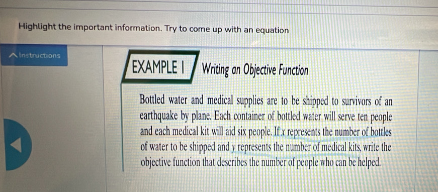 Highlight the important information. Try to come up with an equation 
^Instructions 
EXAMPLE I Writing an Objective Function 
Bottled water and medical supplies are to be shipped to survivors of an 
earthquake by plane. Each container of bottled water will serve ten people 
and each medical kit will aid six people. If x represents the number of bottles 
< 
of water to be shipped and  y represents the number of medical kits, write the 
objective function that describes the number of people who can be helped.