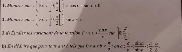 Montrer que : (forall x∈ ]0; π /2 [)xcos x-sin x<0</tex>. 
2. Montrer que : (forall x∈ ]0; π /2 [)sin x . 
3.a) Étudier les variations de la fonction f:xto  sin x/x sur]0; π /2 ]. 
b) En déduire que pour tous a et b tels que 0 ; on a: a/b  .